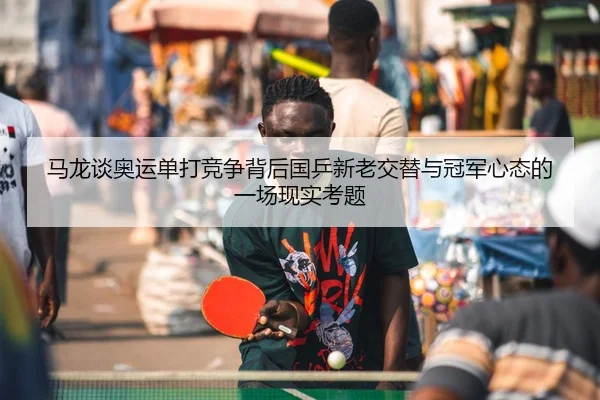 马龙谈奥运单打竞争背后国乒新老交替与冠军心态的一场现实考题 - DouYu